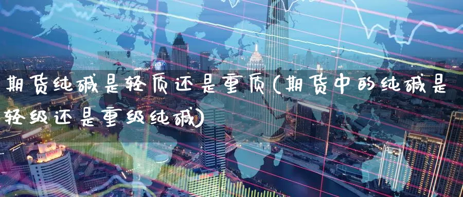 期货纯碱是轻质还是重质(期货中的纯碱是轻级还是重级纯碱)