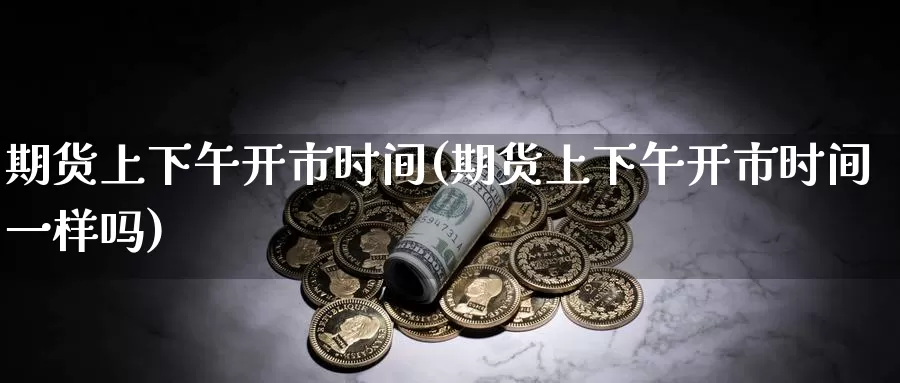 期货上下午开市时间(期货上下午开市时间一样吗)