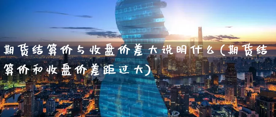 期货结算价与收盘价差大说明什么(期货结算价和收盘价差距过大)