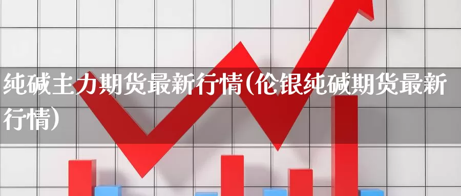 纯碱主力期货最新行情(伦银纯碱期货最新行情)