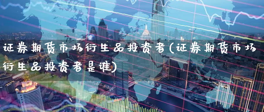 证券期货市场衍生品投资者(证券期货市场衍生品投资者是谁)