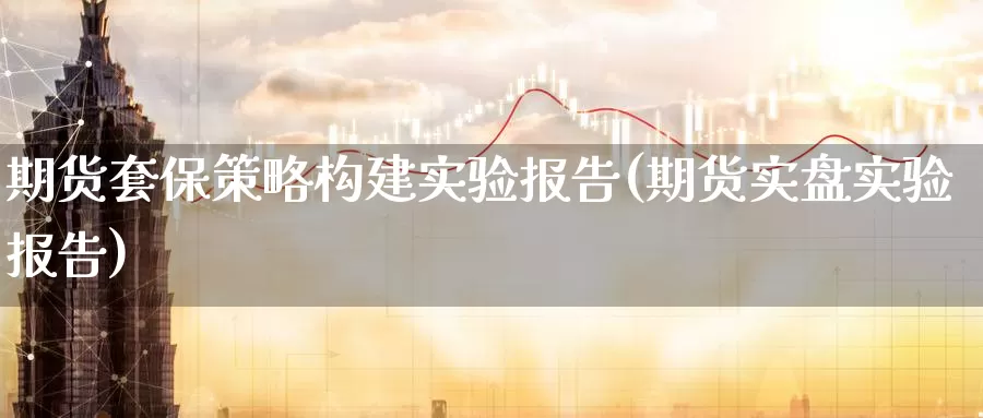 期货套保策略构建实验报告(期货实盘实验报告)
