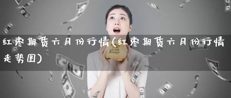红枣期货六月份行情(红枣期货六月份行情走势图)