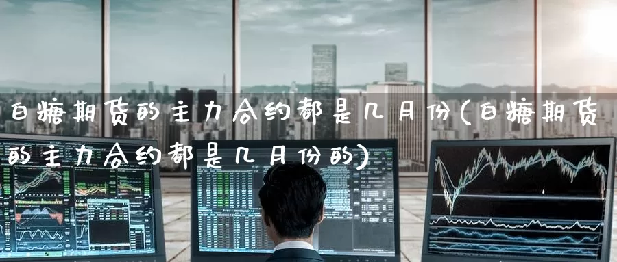 白糖期货的主力合约都是几月份(白糖期货的主力合约都是几月份的)
