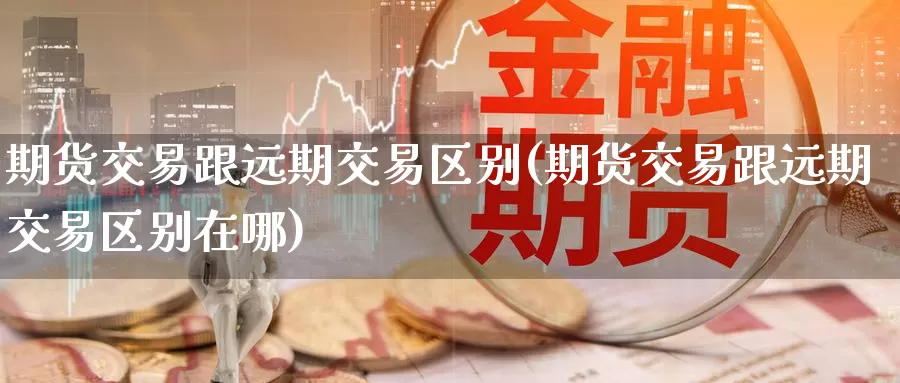 期货交易跟远期交易区别(期货交易跟远期交易区别在哪)