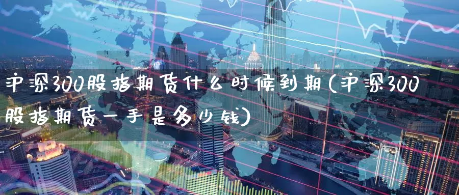 沪深300股指期货什么时候到期(沪深300股指期货一手是多少钱)