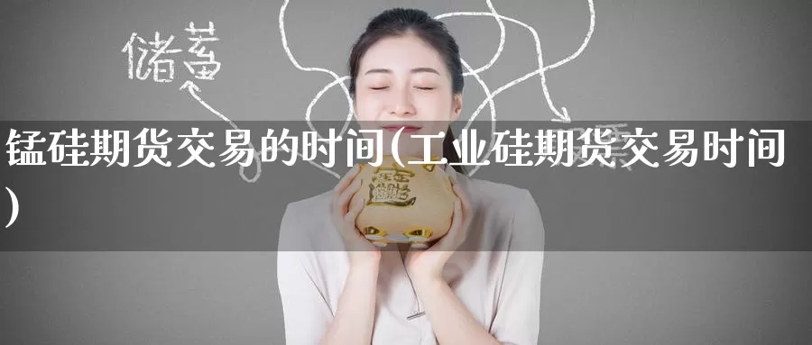 锰硅期货交易的时间(工业硅期货交易时间)
