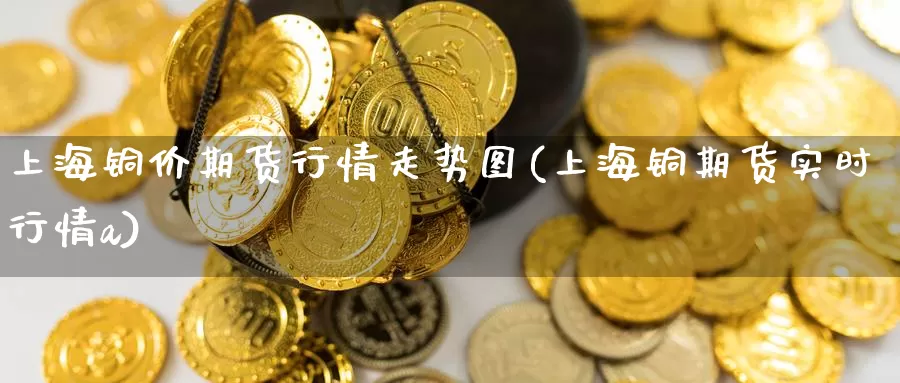 上海铜价期货行情走势图(上海铜期货实时行情a)