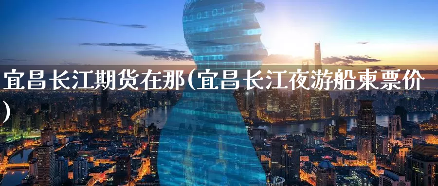 宜昌长江期货在那(宜昌长江夜游船柬票价)