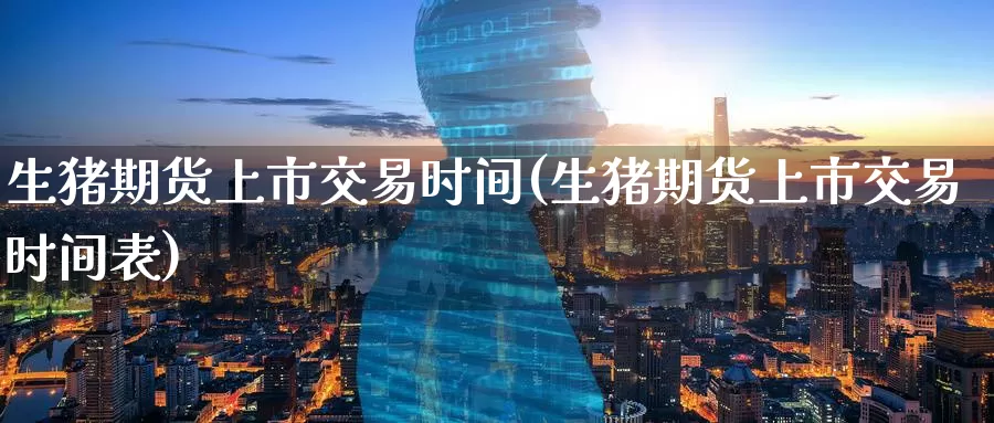 生猪期货上市交易时间(生猪期货上市交易时间表)