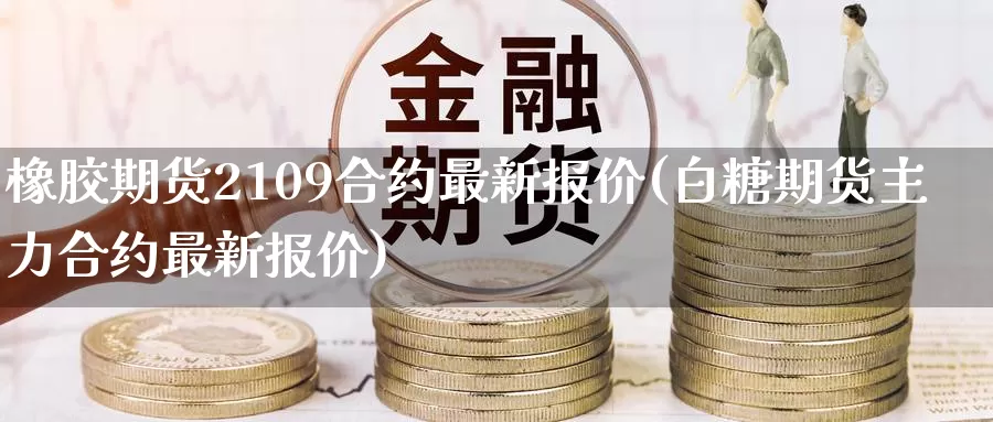 橡胶期货2109合约最新报价(白糖期货主力合约最新报价)