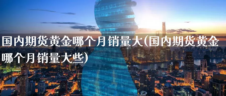 国内期货黄金哪个月销量大(国内期货黄金哪个月销量大些)