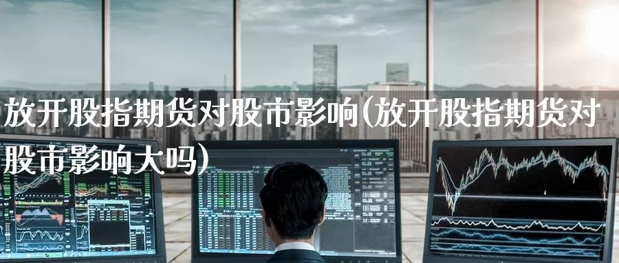 放开股指期货对股市影响(放开股指期货对股市影响大吗)