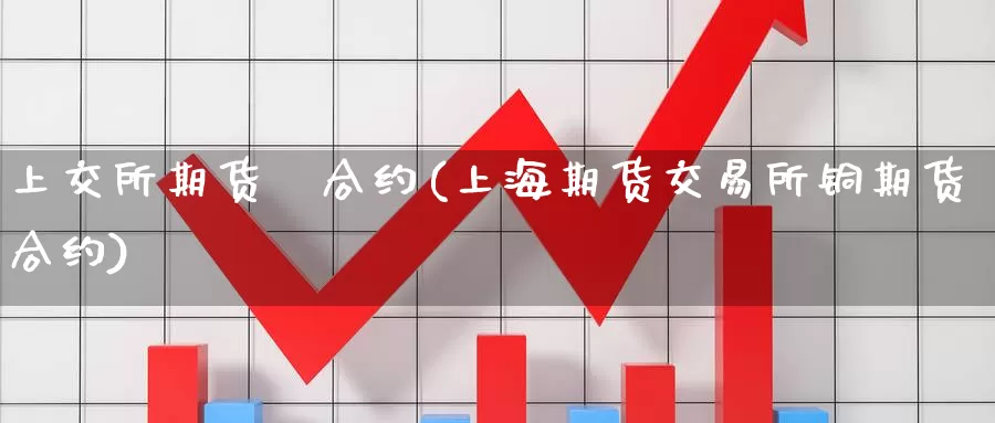 上交所期货銅合约(上海期货交易所铜期货合约)