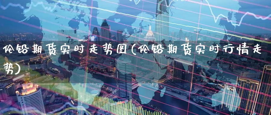 伦铅期货实时走势图(伦铅期货实时行情走势)