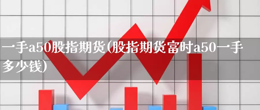一手a50股指期货(股指期货富时a50一手多少钱)