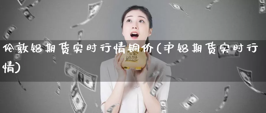 伦敦铝期货实时行情铜价(沪铝期货实时行情)