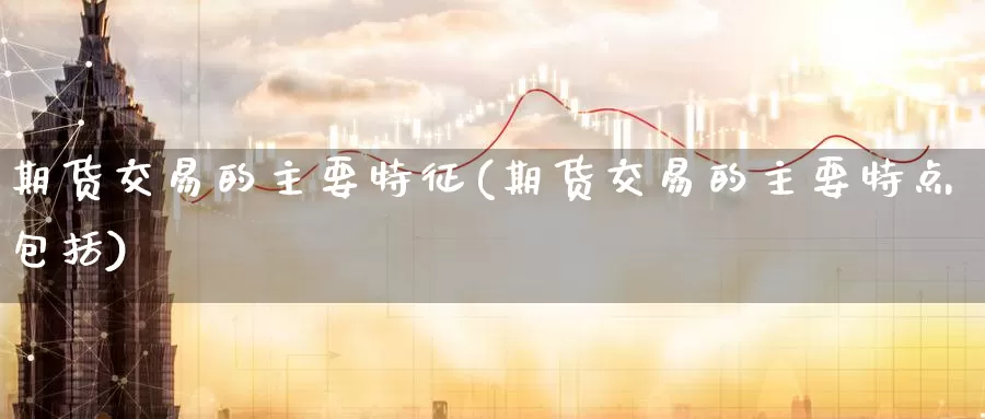 期货交易的主要特征(期货交易的主要特点包括)