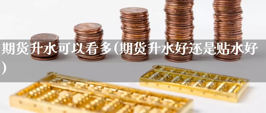 期货升水可以看多(期货升水好还是贴水好)