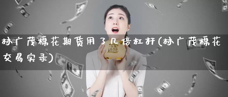 林广茂棉花期货用了几倍杠杆(林广茂棉花交易实录)