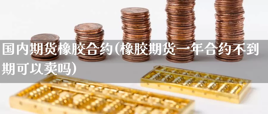 国内期货橡胶合约(橡胶期货一年合约不到期可以卖吗)