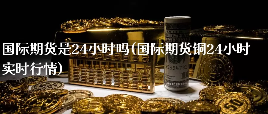 国际期货是24小时吗(国际期货铜24小时实时行情)
