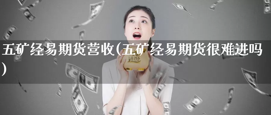 五矿经易期货营收(五矿经易期货很难进吗)