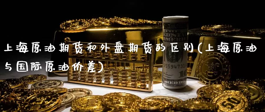上海原油期货和外盘期货的区别(上海原油与国际原油价差)