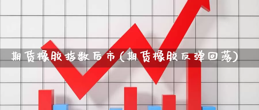 期货橡胶指数后市(期货橡胶反弹回落)