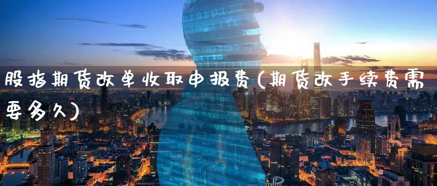 股指期货改单收取申报费(期货改手续费需要多久)