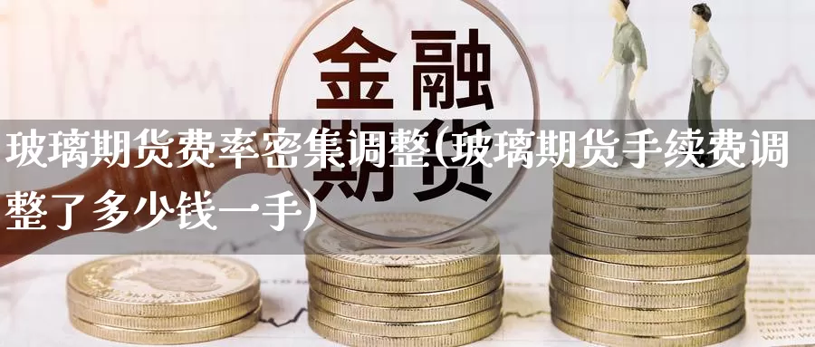 玻璃期货费率密集调整(玻璃期货手续费调整了多少钱一手)