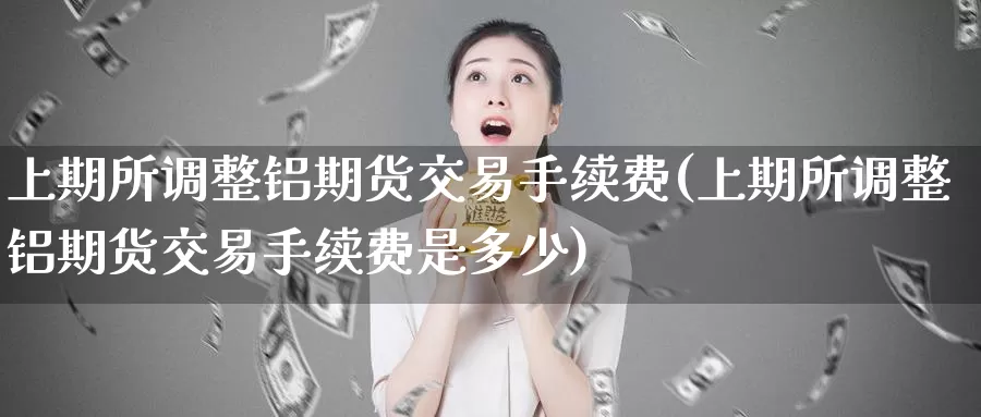 上期所调整铝期货交易手续费(上期所调整铝期货交易手续费是多少)