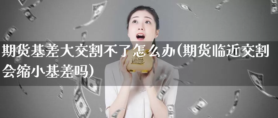 期货基差大交割不了怎么办(期货临近交割会缩小基差吗)