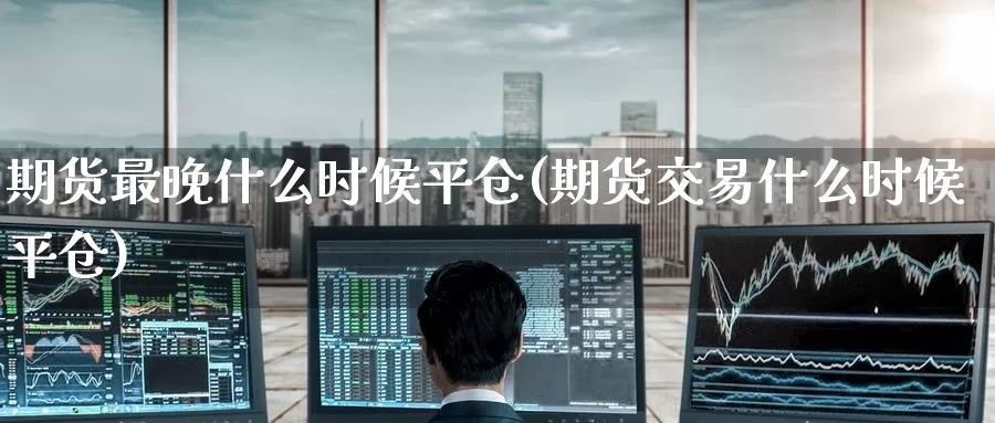 期货最晚什么时候平仓(期货交易什么时候平仓)