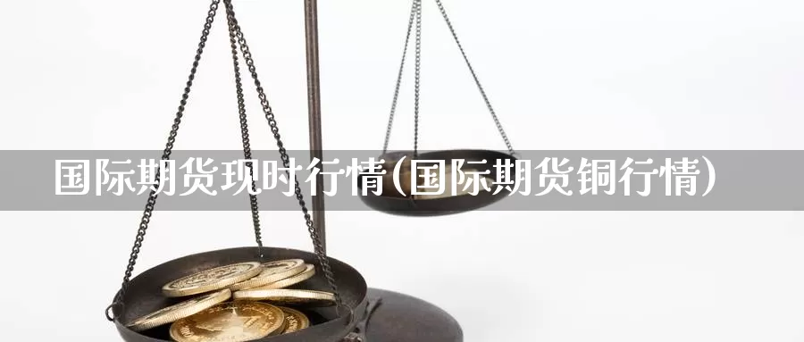 国际期货现时行情(国际期货铜行情)