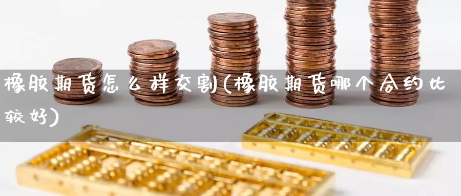 橡胶期货怎么样交割(橡胶期货哪个合约比较好)