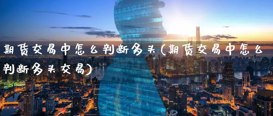 期货交易中怎么判断多头(期货交易中怎么判断多头交易)