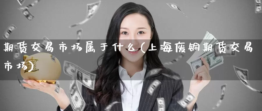 期货交易市场属于什么(上海废铜期货交易市场)