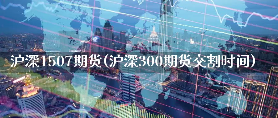 沪深1507期货(沪深300期货交割时间)
