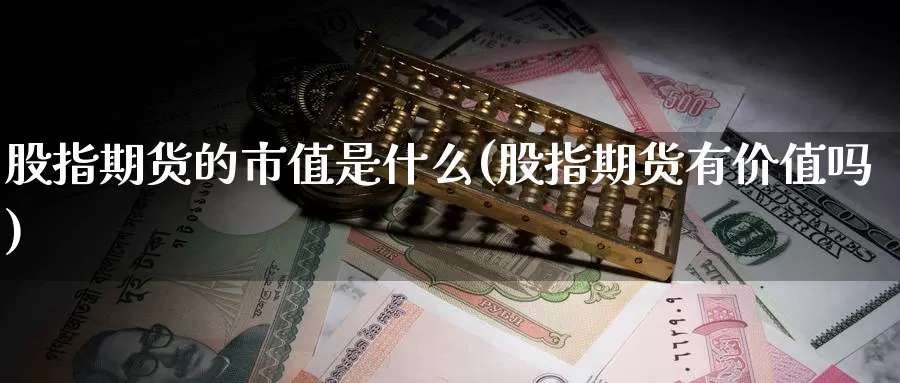 股指期货的市值是什么(股指期货有价值吗)