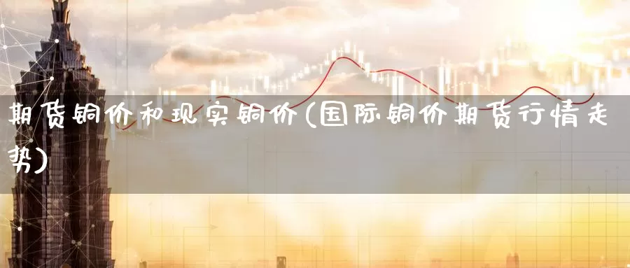 期货铜价和现实铜价(国际铜价期货行情走势)