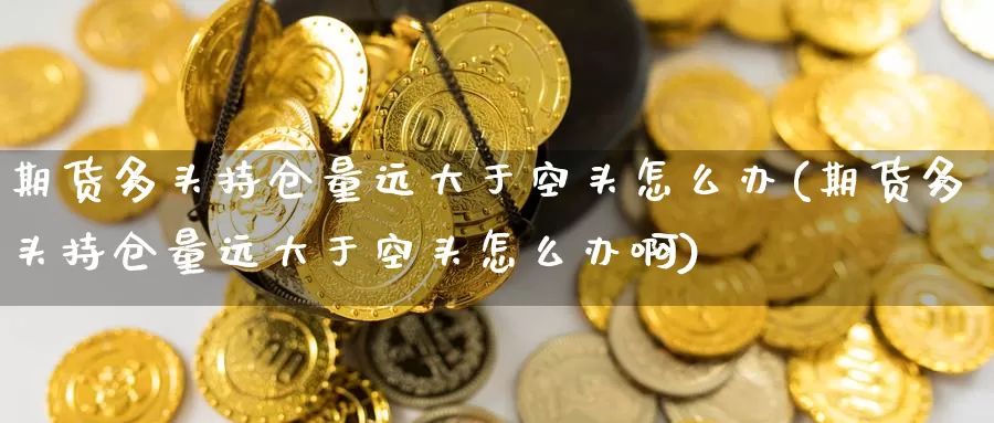 期货多头持仓量远大于空头怎么办(期货多头持仓量远大于空头怎么办啊)