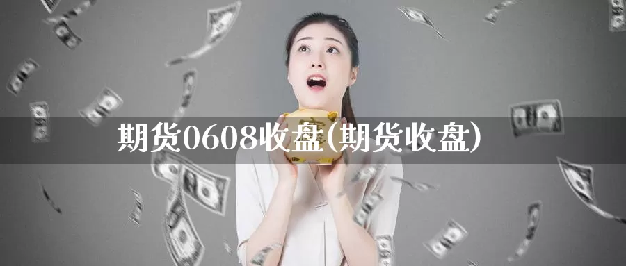 期货0608收盘(期货收盘)