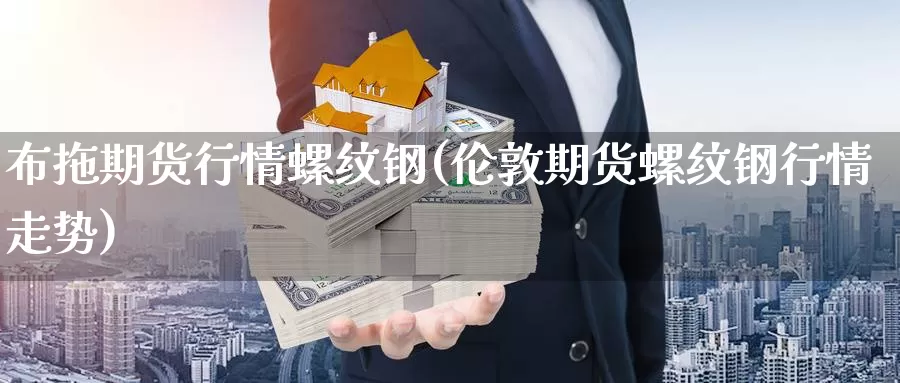 布拖期货行情螺纹钢(伦敦期货螺纹钢行情走势)