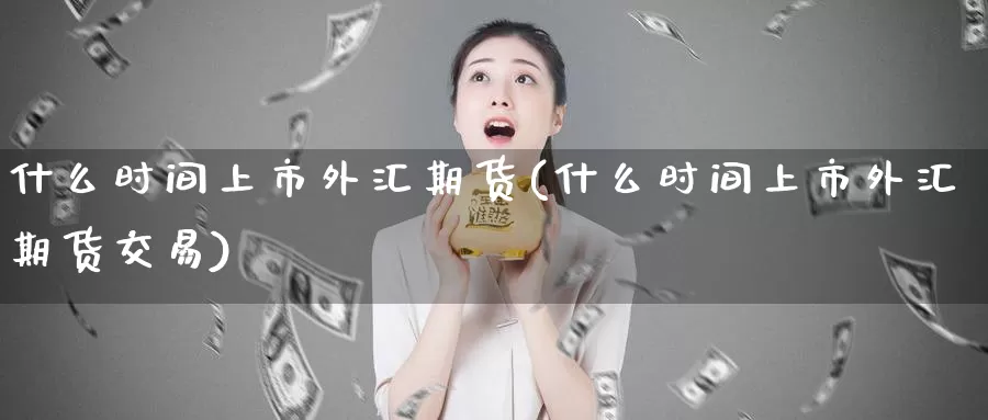 什么时间上市外汇期货(什么时间上市外汇期货交易)
