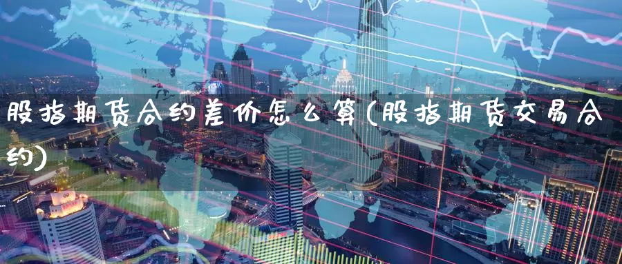 股指期货合约差价怎么算(股指期货交易合约)