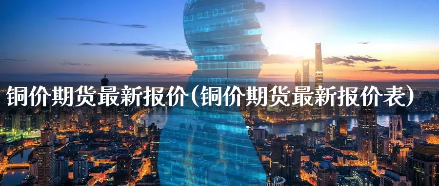 铜价期货最新报价(铜价期货最新报价表)