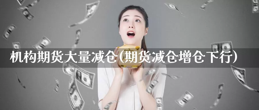 机构期货大量减仓(期货减仓增仓下行)