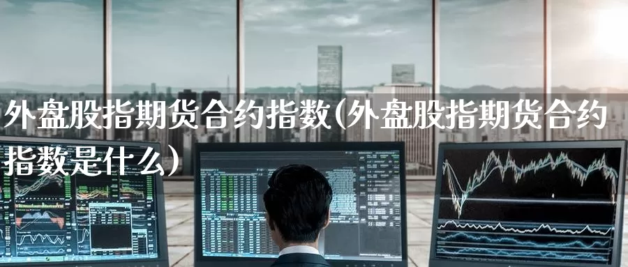 外盘股指期货合约指数(外盘股指期货合约指数是什么)