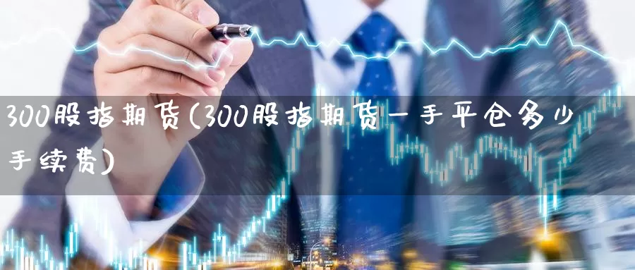 300股指期货(300股指期货一手平仓多少手续费)